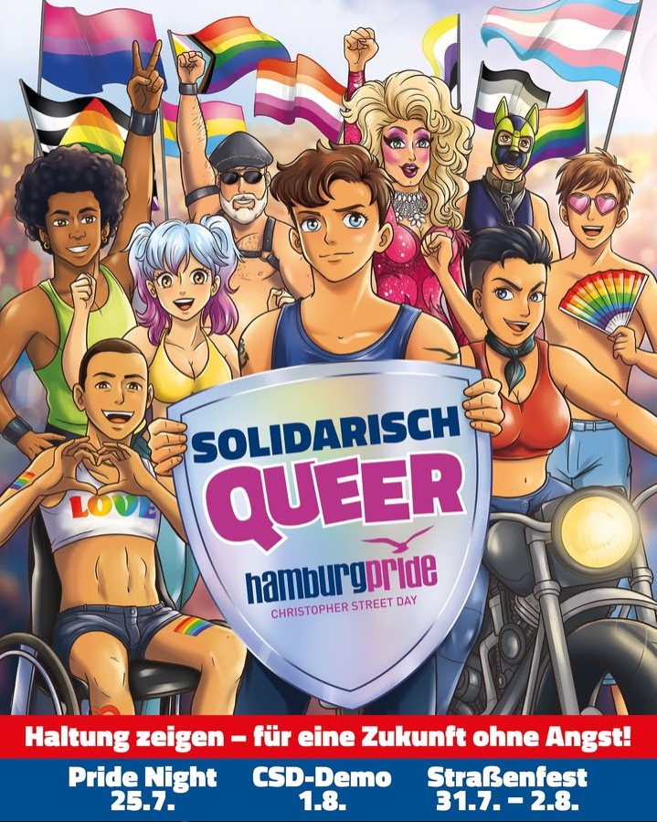 Bunt illustrierte Pride-Szene mit vielen queeren Menschen unterschiedlicher Geschlechter, Körperformen und Hintergründe. In der Mitte steht eine junge Person mit kurzen braunen Haaren und blauem Tanktop und hält ein großes silbernes Schild. Darauf steht in großen Buchstaben: „SOLIDARISCH QUEER“, darunter „hamburg pride – Christopher Street Day“.

Rundherum stehen und sitzen weitere Personen: links eine Person im Rollstuhl mit einem weißen Top in Regenbogenfarben und einem Herz aus den Händen, daneben eine Person mit Afrofrisur. Im Hintergrund sieht man mehrere Menschen mit unterschiedlichen Outfits, darunter Lederkleidung, Drag-Make-up, Sonnenbrille und Regenbogen-Accessoires. Rechts sitzt eine Person auf einem Motorrad und eine weitere hält einen Regenbogenfächer.

Über der Gruppe wehen zahlreiche Pride-Flaggen, darunter Regenbogenflaggen sowie Bi-, Trans- und nichtbinäre Flaggen. Viele Personen lächeln, heben die Faust oder zeigen Friedenszeichen. Die Stimmung wirkt stolz, kämpferisch und solidarisch.

Am unteren Bildrand steht auf rotem und blauem Hintergrund in weißer Schrift:
„Haltung zeigen – für eine Zukunft ohne Angst!“
Darunter die Termine:
„Pride Night 25.7.“
„CSD-Demo 1.8.“
„Straßenfest 31.7.–2.8.“
