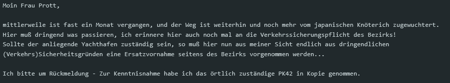 Moin Frau Prott,

mittlerweile ist fast ein Monat vergangen, und der Weg ist weiterhin und noch mehr vom japanischen Knöterich zugewuchtert.
Hier muß dringend was passieren, ich erinnere hier auch noch mal an die Verkehrssicherungspflicht des Bezirks!
Sollte der anliegende Yachthafen zuständig sein, so muß hier nun aus meiner Sicht endlich aus dringendlichen (Verkehrs)Sicherheitsgründen eine Ersatzvornahme seitens des Bezirks vorgenommen werden...

Ich bitte um Rückmeldung - Zur Kenntnisnahme habe ich das örtlich zuständige PK42 in Kopie genommen.